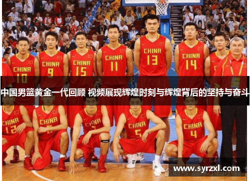 中国男篮黄金一代回顾 视频展现辉煌时刻与辉煌背后的坚持与奋斗