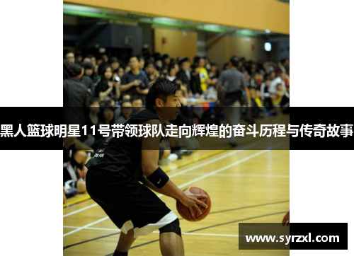黑人篮球明星11号带领球队走向辉煌的奋斗历程与传奇故事