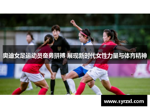 奥迪女足运动员奋勇拼搏 展现新时代女性力量与体育精神