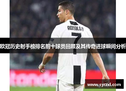 欧冠历史射手榜排名前十球员回顾及其传奇进球瞬间分析